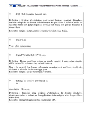 DOS (Disk Operating System), n.m.
Définition : Système d'exploitation relativement basique, constitué d'interfaces
destinés à simplifier l'utilisation des ordinateurs. En particulier, il permet d'unifier les
systèmes d'accès aux périphériques de stockage sur disque tels que les disquettes et
disques durs.
Équivalent français : (littéralement) Système d'exploitation de disque.
Driver n. m.
Voir : pilote informatique.
Digital Versatile Disk (DVD), n.m.
Définition : Disque numérique optique de grande capacité, à usages divers (audio,
vidéo, multimédia, mémoire vive, mémoire morte).
Note : La capacité des disques polyvalents numériques est supérieure à celle des
cédéroms et nécessite des lecteurs appropriés.
Équivalent français : disque numérique polyvalent.
Echange de données informatisé, n.
m.
Abréviation : EDI, n. m.
Définition : Transfert, entre systèmes d'information, de données structurées
directement émises et traitées par des applications informatiques, selon des procédures
normalisées.
Équivalent étranger : Electronic Data Interchange, EDI.
268 MODULE B4 - REALISER DES DOCUMENTS DESTINES A ETRE IMPRIMES – TABLEURS
 