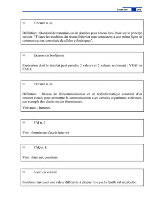 Ethernet n. m.
Définition : Standard de transmission de données pour réseau local basé sur le principe
suivant "Toutes les machines du réseau Ethernet sont connectées à une même ligne de
communication, constituée de câbles cylindriques".
Expression booléenne
Expression dont le résultat peut prendre 2 valeurs et 2 valeurs seulement : VRAI ou
FAUX
Extranet n. m.
Définition : Réseau de télécommunication et de téléinformatique constitué d'un
intranet étendu pour permettre la communication avec certains organismes extérieurs,
par exemple des clients ou des fournisseurs.
Voir aussi : intranet.
FAI n. f.
Voir : fournisseur d'accès internet
FAQ n. f.
Voir : foire aux questions.
Fonction volatile
Fonction renvoyant une valeur différente à chaque fois que la feuille est recalculée.
Glossaire 269
 