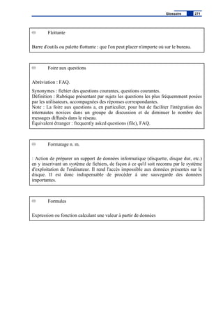 Flottante
Barre d'outils ou palette flottante : que l'on peut placer n'importe où sur le bureau.
Foire aux questions
Abréviation : FAQ.
Synonymes : fichier des questions courantes, questions courantes.
Définition : Rubrique présentant par sujets les questions les plus fréquemment posées
par les utilisateurs, accompagnées des réponses correspondantes.
Note : La foire aux questions a, en particulier, pour but de faciliter l'intégration des
internautes novices dans un groupe de discussion et de diminuer le nombre des
messages diffusés dans le réseau.
Équivalent étranger : frequently asked questions (file), FAQ.
Formatage n. m.
: Action de préparer un support de données informatique (disquette, disque dur, etc.)
en y inscrivant un système de fichiers, de façon à ce qu'il soit reconnu par le système
d'exploitation de l'ordinateur. Il rend l'accès impossible aux données présentes sur le
disque. Il est donc indispensable de procéder à une sauvegarde des données
importantes.
Formules
Expression ou fonction calculant une valeur à partir de données
Glossaire 271
 