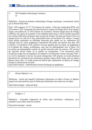 GIF (Graphics Interchange Format) n.
m.
Définition : Format de données informatique d'image numérique, couramment utilisé
sur le World Wide Web.
Note : GIF supporte 16 777 216 nuances de couleur : 8 bits par composante RVB, soit
224 nuances. GIF n'enregistre pas directement la couleur de chaque pixel. Pour chaque
image, une palette de 2 à 256 couleurs est construite. Ensuite chaque pixel de l'image
référence une entrée de la palette. Cette méthode limite donc à 256 le nombre maximal
de couleurs différentes présentes dans un plan de l'image. On parle de format 8 bits car
chaque pixel est codé sur 8 bits, representant donc au maximum 256 valeurs. L'usage
d'une palette permettait un affichage beaucoup plus rapide sur les ordinateurs de
l'époque dont les cartes graphiques contenaient elle-même une palette d'au plus 256
couleurs. La limitation à 256 couleurs n'est pas gênante pour les logos, les graphiques
et la plupart des images synthétiques, ainsi que les photographies noir et blanc. En
revanche une photographie couleur de qualité nécessite plus de nuances. GIF permet
de spécifier qu'une entrée de la palette est transparente. C'est notamment utile
lorsqu'une image non rectangulaire est intégrée à un document comme une page Web :
on voit le document à travers les pixels transparents. GIF propose un mode entrelacé
permettant de commencer par transmettre quelques lignes d'une image, puis les lignes
placées entre elles. Ce mode permet de donner plus rapidement un aperçu de l'image
lorsque la transmission est lente.
Equivalent français : (littéralement) format d'échange de graphiques.
Glisser-déposer n. m.
Définition : Action par laquelle l'utilisateur sélectionne un objet à l'écran, le déplace
jusqu'à une autre position, puis le lâche pour déclencher une action sur cet objet.
Équivalent étranger : drag and drop.
Grappe n. f.
Définition : Ensemble d'appareils de même type (terminaux, ordinateurs, etc.)
rattachés à une même unité de contrôle.
Équivalent étranger : cluster.
274 MODULE B4 - REALISER DES DOCUMENTS DESTINES A ETRE IMPRIMES – TABLEURS
 
