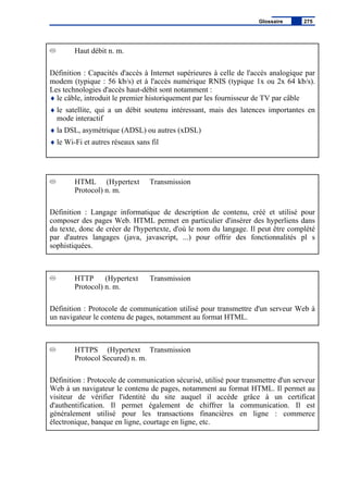 Haut débit n. m.
Définition : Capacités d'accès à Internet supérieures à celle de l'accès analogique par
modem (typique : 56 kb/s) et à l'accès numérique RNIS (typique 1x ou 2x 64 kb/s).
Les technologies d'accès haut-débit sont notamment :
♦ le câble, introduit le premier historiquement par les fournisseur de TV par câble
♦ le satellite, qui a un débit soutenu intéressant, mais des latences importantes en
mode interactif
♦ la DSL, asymétrique (ADSL) ou autres (xDSL)
♦ le Wi-Fi et autres réseaux sans fil
HTML (Hypertext Transmission
Protocol) n. m.
Définition : Langage informatique de description de contenu, créé et utilisé pour
composer des pages Web. HTML permet en particulier d'insérer des hyperliens dans
du texte, donc de créer de l'hypertexte, d'où le nom du langage. Il peut être complété
par d'autres langages (java, javascript, ...) pour offrir des fonctionnalités pl s
sophistiquées.
HTTP (Hypertext Transmission
Protocol) n. m.
Définition : Protocole de communication utilisé pour transmettre d'un serveur Web à
un navigateur le contenu de pages, notamment au format HTML.
HTTPS (Hypertext Transmission
Protocol Secured) n. m.
Définition : Protocole de communication sécurisé, utilisé pour transmettre d'un serveur
Web à un navigateur le contenu de pages, notamment au format HTML. Il permet au
visiteur de vérifier l'identité du site auquel il accède grâce à un certificat
d'authentification. Il permet également de chiffrer la communication. Il est
généralement utilisé pour les transactions financières en ligne : commerce
électronique, banque en ligne, courtage en ligne, etc.
Glossaire 275
 
