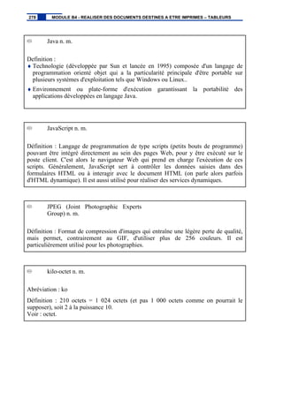 Java n. m.
Definition :
♦ Technologie (développée par Sun et lancée en 1995) composée d'un langage de
programmation orienté objet qui a la particularité principale d'être portable sur
plusieurs systèmes d'exploitation tels que Windows ou Linux..
♦ Environnement ou plate-forme d'exécution garantissant la portabilité des
applications développées en langage Java.
JavaScript n. m.
Définition : Langage de programmation de type scripts (petits bouts de programme)
pouvant être intégré directement au sein des pages Web, pour y être exécuté sur le
poste client. C'est alors le navigateur Web qui prend en charge l'exécution de ces
scripts. Généralement, JavaScript sert à contrôler les données saisies dans des
formulaires HTML ou à interagir avec le document HTML (on parle alors parfois
d'HTML dynamique). Il est aussi utilisé pour réaliser des services dynamiques.
JPEG (Joint Photographic Experts
Group) n. m.
Définition : Format de compression d'images qui entraîne une légère perte de qualité,
mais permet, contrairement au GIF, d'utiliser plus de 256 couleurs. Il est
particulièrement utilisé pour les photographies.
kilo-octet n. m.
Abréviation : ko
Définition : 210 octets = 1 024 octets (et pas 1 000 octets comme on pourrait le
supposer), soit 2 à la puissance 10.
Voir : octet.
278 MODULE B4 - REALISER DES DOCUMENTS DESTINES A ETRE IMPRIMES – TABLEURS
 