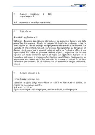 Liaison numérique à débit
asymétrique n. f.
Voir : raccordement numérique asymétrique.
logiciel n. m.
Synonyme : application, n. f.
Définition : Ensemble des éléments informatiques qui permettent d'assurer une tâche
ou une fonction (exemple : logiciel de comptabilité, logiciel de gestion des prêts). Le
terme logiciel est souvent employé pour programme informatique et inversement. Un
logiciel peut être composé d'un seul ou d'une suite de programmes. Ce dernier cas est
d'autant plus fréquent que la capacité réduite de calcul de l'ordinateur oblige à une
segmentation des tâches en plusieurs modules séparés ; cependant, les énormes
capacités des micro-ordinateurs actuels en regard des applications typiques de la
bureautique ont permis la réalisation d'applications monolithiques. Généralement, les
programmes sont accompagnés d'un ensemble de données permettant de les faire
fonctionner (par exemple, un jeu viendra avec de nombreuses images, animations,
sons...).
Logiciel antivirus n. m.
Forme abrégée : antivirus, n.m.
Définition : Logiciel conçu pour détecter les virus et les vers et, le cas échéant, les
éliminer ou suggérer des remèdes.
Voir aussi : ver, virus.
Équivalent étranger : antivirus program, antivirus software, vaccine program.
Glossaire 279
 