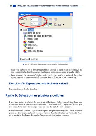 IMG. 17 : ATTEINDRE UNE ZONE DE LA FEUILLE DE CALCUL - SPÉCIFIQUE CALC
♦ Pour vous déplacer sur la dernière cellule non vide de la ligne ou de la colonne, il est
très commode d'utiliser les touches fléchées en combinaison avec la touche CTRL.
♦ Pour retrouver la position d'origine (A1), quelle que soit la position de la cellule
active, utilisez la combinaison de touches CTRL+ORIGINE (CTRL+HOME).
Exercice n°6. Explorez toute la feuille de calcul !
Explorez toute la feuille de calcul !
Partie D. Sélectionner plusieurs cellules
Il est nécessaire, la plupart du temps, de sélectionner l'objet auquel s'applique une
commande avant d'appeler cette commande. Dans un tableau, l'objet sélectionné peut
être une cellule, des cellules adjacentes (ou ) ou des cellules non adjacentes.
Une sélection de cellules s'opère, comme pour n'importe quel objet de l'environnement
graphique (par exemple, la sélection des fichiers dans l'explorateur de fichiers) à l'aide
de la souris ou du clavier. La touche Echap annule la sélection en cours.
28 MODULE B4 - REALISER DES DOCUMENTS DESTINES A ETRE IMPRIMES – TABLEURS
 