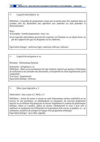 Logiciel malveillant n. m.
Définition : Ensemble de programmes conçu par un pirate pour être implanté dans un
système afin d'y déclencher une opération non autorisée ou d'en perturber le
fonctionnement.
Note :
♦ Exemples : bombe programmée, virus, ver.
♦ Les logiciels malveillants peuvent être transmis via l'internet ou un réseau local, ou
par des supports tels que les disquettes ou les cédéroms.
Équivalent étranger : malicious logic, malicious software, malware.
Logiciel de navigation n. m.
Domaine : Informatique/Internet.
Synonyme : navigateur n. m.
Définition : Dans un environnement de type internet, logiciel qui permet à l'utilisateur
de rechercher et de consulter des documents, et d'exploiter les liens hypertextuels qu'ils
comportent.
Voir aussi : hypertextuel.
Équivalent étranger : browser.
Mise à jour logicielle n. f.
Abréviation : mise à jour n.f., MAJ, n. f.
Définition : Action de mettre à niveau un outil informatique (action matérielle) ou un
service ou une prestation, en téléchargeant ou chargeant, un nouveau programme
logiciel ou un élément d'un progiciel ou encore simplement le contenu de quelconques
données videos et visuelles, audios ou écrites. Globalement la mise à jour sert à
améliorer le rendement (ou l'efficacité) ou la prestation d'un service et produit, ex : un
ordinateur, et parfois de corriger les bogues d'un programme embarqué.
Equivalent étranger : up to date, upgrade.
280 MODULE B4 - REALISER DES DOCUMENTS DESTINES A ETRE IMPRIMES – TABLEURS
 