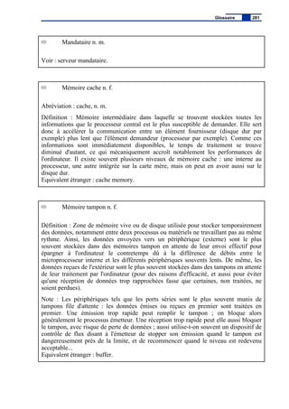 Mandataire n. m.
Voir : serveur mandataire.
Mémoire cache n. f.
Abréviation : cache, n. m.
Définition : Mémoire intermédiaire dans laquelle se trouvent stockées toutes les
informations que le processeur central est le plus susceptible de demander. Elle sert
donc à accélérer la communication entre un élément fournisseur (disque dur par
exemple) plus lent que l'élément demandeur (processeur par exemple). Comme ces
informations sont immédiatement disponibles, le temps de traitement se trouve
diminué d'autant, ce qui mécaniquement accroît notablement les performances de
l'ordinateur. Il existe souvent plusieurs niveaux de mémoire cache : une interne au
processeur, une autre intégrée sur la carte mère, mais on peut en avoir aussi sur le
disque dur.
Equivalent étranger : cache memory.
Mémoire tampon n. f.
Définition : Zone de mémoire vive ou de disque utilisée pour stocker temporairement
des données, notamment entre deux processus ou matériels ne travaillant pas au même
rythme. Ainsi, les données envoyées vers un périphérique (externe) sont le plus
souvent stockées dans des mémoires tampon en attente de leur envoi effectif pour
épargner à l'ordinateur le contretemps dû à la différence de débits entre le
microprocesseur interne et les différents périphériques souvents lents. De même, les
données reçues de l'extérieur sont le plus souvent stockées dans des tampons en attente
de leur traitement par l'ordinateur (pour des raisons d'efficacité, et aussi pour éviter
qu'une réception de données trop rapprochées fasse que certaines, non traitées, ne
soient perdues).
Note : Les périphériques tels que les ports séries sont le plus souvent munis de
tampons file d'attente : les données émises ou reçues en premier sont traitées en
premier. Une émission trop rapide peut remplir le tampon ; on bloque alors
généralement le processus émetteur. Une réception trop rapide peut elle aussi bloquer
le tampon, avec risque de perte de données ; aussi utilise-t-on souvent un dispositif de
contrôle de flux disant à l'émetteur de stopper son émission quand le tampon est
dangereusement près de la limite, et de recommencer quand le niveau est redevenu
acceptable...
Equivalent étranger : buffer.
Glossaire 281
 