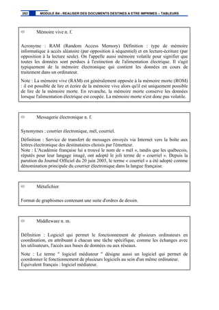 Mémoire vive n. f.
Acronyme : RAM (Random Access Memory) Définition : type de mémoire
informatique à accès aléatoire (par opposition à séquentiel) et en lecture-écriture (par
opposition à la lecture seule). On l'appelle aussi mémoire volatile pour signifier que
toutes les données sont perdues à l'extinction de l'alimentation électrique. Il s'agit
typiquement de la mémoire électronique qui contient les données en cours de
traitement dans un ordinateur.
Note : La mémoire vive (RAM) est généralement opposée à la mémoire morte (ROM)
: il est possible de lire et écrire de la mémoire vive alors qu'il est uniquement possible
de lire de la mémoire morte. En revanche, la mémoire morte conserve les données
lorsque l'alimentation électrique est coupée. La mémoire morte n'est donc pas volatile.
Messagerie électronique n. f.
Synonymes : courrier électronique, mél, courriel.
Définition : Service de transfert de messages envoyés via Internet vers la boîte aux
lettres électronique des destinataires choisis par l'émetteur.
Note : L'Académie française lui a trouvé le nom de « mél », tandis que les québecois,
réputés pour leur langage imagé, ont adopté le joli terme de « courriel ». Depuis la
parution du Journal Officiel du 20 juin 2003, le terme « courriel » a été adopté comme
dénomination principale du courrier électronique dans la langue française.
Métafichier
Format de graphismes contenant une suite d'ordres de dessin.
Middleware n. m.
Définition : Logiciel qui permet le fonctionnement de plusieurs ordinateurs en
coordination, en attribuant à chacun une tâche spécifique, comme les échanges avec
les utilisateurs, l'accès aux bases de données ou aux réseaux.
Note : Le terme " logiciel médiateur " désigne aussi un logiciel qui permet de
coordonner le fonctionnement de plusieurs logiciels au sein d'un même ordinateur.
Équivalent français : logiciel médiateur.
282 MODULE B4 - REALISER DES DOCUMENTS DESTINES A ETRE IMPRIMES – TABLEURS
 