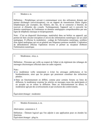 Modem n. m.
Définition : Périphérique servant à communiquer avec des utilisateurs distants qui
permet d'échanger (envoi/réception), via un support de transmission filaire (lignes
téléphoniques par exemple), des fichiers, des fax, de se connecter à Internet, de
recevoir et d'émettre des e-mails. Techniquement, l'appareil sert à convertir les
données numériques de l'ordinateur en données analogiques compréhensibles par une
ligne de téléphone classique et réciproquement.
Note : C'est un dispositif électronique, matérialisé dans un boîtier ou appareil, qui
permet de faire circuler (réception et envoi) des informations numériques sur un canal
analogique. Il effectue la modulation : codage de l'information numérique, synthèse
d'un signal analogique qui est en général une fréquence porteuse modulée. L'opération
de démodulation effectue l'opération inverse et permet au récepteur d'obtenir
l'information numérique.
Modérateur, -trice, n.
Définition : Personne qui veille au respect de l'objet et du règlement des échanges de
messages électroniques effectués dans un cadre organisé.
Note :
♦ Le modérateur veille notamment à éviter les arrosages publicitaires et les
bombardements, ainsi que les propos qui pourraient constituer des infractions
pénales.
♦ Dans un fonctionnement en différé, comme pour certains forums ou listes de
diffusion, le modérateur examine les articles ou messages reçus des participants et
en accepte ou en refuse la diffusion. Dans un fonctionnement en direct, le
modérateur agit par des avertissements et par exclusion des contrevenants.
Équivalent étranger : moderator.
Module d'extension, n. m.
Abréviation : extension n. f.
Définition : Élément logiciel que l'on adjoint à une application pour en étendre les
fonctions.
Équivalent étranger : plug-in.
Glossaire 283
 