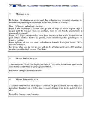 Moniteur, n. m.
Définition : Périphérique de sortie usuel d'un ordinateur qui permet de visualiser les
informations générées par l'ordinateur, sous forme de texte et d'image.
Note : Différentes technologies existes :
Ecran à tube cathodique ; ce sont ceux qui ont un angle de vision le plus large et
jusqu'à 2005 le meilleur rendu des couleurs, mais ils sont lourds, encombrants et
gourmands en énergie.
Ecran LCD, légers et commodes, mais dotés d'un moins bon rendu des couleurs et,
pour certains modèles d'entrée de gamme, d'une rémanence parfois gênante pour les
jeux très rapides.
Ecran à plasma, de très bon rendu, mais chers et de durée de vie plus limitée. DLP à
millions de miroirs.
Les écrans plats sont de plus en plus utilisés. Ils affichent environ 266 000 couleurs
étendues par dithering à environ 17 millions.
Moteur d'exécution, n. m.
: Sous-ensemble dérivé d'un logiciel et limité à l'exécution de certaines applications,
elles-mêmes développées avec le logiciel complet.
Équivalent étranger : runtime software.
Moteur de recherche, n. m.
: Système d'exploitation de banque de données, et, par extension, serveur spécialisé
permettant d'accéder sur la toile à des ressources (pages, sites, etc.) à partir de mots
clés.
Équivalent étranger : search engine.
284 MODULE B4 - REALISER DES DOCUMENTS DESTINES A ETRE IMPRIMES – TABLEURS
 