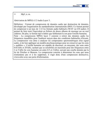 Mp3, n. m.
Abréviation de MPEG-1/2 Audio Layer 3.
Définition : Format de compression de données audio par destruction de données,
développé par l'organisation de standardisation internationale (ISO). Ce format permet
de compresser à un taux de 1:12 les formats audio habituels (WAV ou CD audio). Il
permet de faire tenir l'équivalent en fichiers de douze albums de musique sur un seul
cédéron. De plus, le format mp3 n'altère que faiblement le son pour l'oreille humaine.
Note : La compression MPEG layer 3 consiste à retirer des données audio les
fréquences inaudibles pour l'auditeur moyen dans des conditions habituelles d'écoute.
La compression vise donc à analyser les composantes spectrométriques d'un signal
audio, et de leur appliquer un modèle psychoacoustique pour ne conserver que les sons
« audibles ». L'oreille humaine est capable de discerner, en moyenne, des sons entre
0.02 kHz et 20 kHz, sachant que sa sensibilité est maximale pour des fréquences entre
2 et 5 kHz (la voix humaine est entre 0.5 et 2 kHz), suivant une courbe donnée par la
loi de Fletcher et Munson. La compression consiste à déterminer les sons que nous
n'entendons pas et à les supprimer, il s'agit donc d'une compression destructive,
c'est-à-dire avec une perte d'information.
Glossaire 285
 