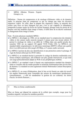 MPEG (Motion Pictures Experts
Group) n. m.
Définition : Norme de compression et de stockage d'éléments vidéo et de données
audio, le principe étant de compresser ce qui ne change pas entre les diverses
séquences vidéos. En effet, dans la plupart des séquences vidéos, la majorité des
scènes sont fixes ou bien changent très peu, c'est ce qui s'appelle la redondance
temporelle.Lorsque seules les lèvres de l'acteur bougent, presque seuls les pixels de la
bouche vont être modifiés d'une image à l'autre, il suffit donc de ne décrire seulement
le changement d'une image à l'autre.
Note : Il existe plusieurs standards MPEG :
♦ Le MPEG-1, développé en 1988, est un standard pour la compression des données
vidéos et des canaux audio associés (jusqu'à 2 canaux pour une écoute stéréo). Il
permet le stockage de vidéos à un débit de 1.5Mbps dans une qualité proche des
cassettes VHS sur un support CD appelé VCD (Vidéo CD). Le MPEG-2, un
standard dédié originalement à la télévision numérique (HDTV) offrant une qualité
élevé à un débit pouvant aller jusqu'à 40 Mbps, et 5 canaux audio surround.
♦ Le MPEG-2 permet de plus une identification et une protection contre le piratage. Il
s'agit du format utilisé par les DVD vidéos.
♦ Le MPEG-4, un standard destiné à permettre le codage de données multimédia sous
formes d'objets numériques, afin d'obtenir une plus grande interactivité, ce qui rend
son usage particulièrement adapté au Web et aux périphériques mobiles.
♦ Le MPEG-7, un standard visant à fournir une représentation standard des données
audio et visuelles afin de rendre possible la recherche d'information dans de tels flux
de données. Ce standard est ainsi également intitulé Multimedia Content Description
Interface.
♦ Le MPEG-21, en cours d'élaboration, dont le but est de fournir un cadre de travail
(en anglais framework) pour l'ensemble des acteurs du numériques (producteurs,
consommateurs, ...) afin de standardiser la gestion de ces contenus, les droits
d'accès, les droits d'auteurs, ...
Mise en forme conditionnelle
Mise en forme qui dépend du contenu de la cellule (par exemple, rouge pour les
nombres négatifs, vert pour les nombres positifs)
286 MODULE B4 - REALISER DES DOCUMENTS DESTINES A ETRE IMPRIMES – TABLEURS
 