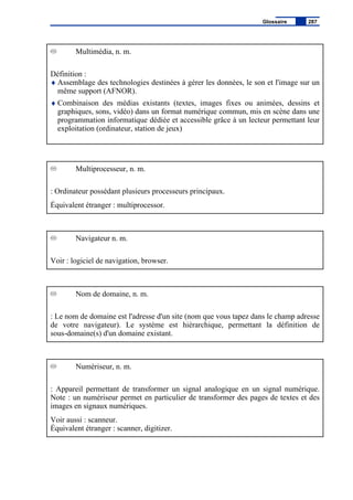 Multimédia, n. m.
Définition :
♦ Assemblage des technologies destinées à gérer les données, le son et l'image sur un
même support (AFNOR).
♦ Combinaison des médias existants (textes, images fixes ou animées, dessins et
graphiques, sons, vidéo) dans un format numérique commun, mis en scène dans une
programmation informatique dédiée et accessible grâce à un lecteur permettant leur
exploitation (ordinateur, station de jeux)
Multiprocesseur, n. m.
: Ordinateur possédant plusieurs processeurs principaux.
Équivalent étranger : multiprocessor.
Navigateur n. m.
Voir : logiciel de navigation, browser.
Nom de domaine, n. m.
: Le nom de domaine est l'adresse d'un site (nom que vous tapez dans le champ adresse
de votre navigateur). Le système est hiérarchique, permettant la définition de
sous-domaine(s) d'un domaine existant.
Numériseur, n. m.
: Appareil permettant de transformer un signal analogique en un signal numérique.
Note : un numériseur permet en particulier de transformer des pages de textes et des
images en signaux numériques.
Voir aussi : scanneur.
Équivalent étranger : scanner, digitizer.
Glossaire 287
 