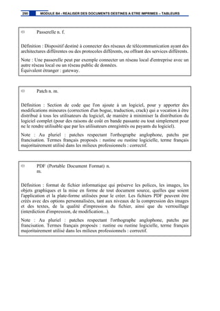 Passerelle n. f.
Définition : Dispositif destiné à connecter des réseaux de télécommunication ayant des
architectures différentes ou des protocoles différents, ou offrant des services différents.
Note : Une passerelle peut par exemple connecter un réseau local d'entreprise avec un
autre réseau local ou un réseau public de données.
Équivalent étranger : gateway.
Patch n. m.
Définition : Section de code que l'on ajoute à un logiciel, pour y apporter des
modifications mineures (correction d'un bogue, traduction, crack) qui a vocation à être
distribué à tous les utilisateurs du logiciel, de manière à minimiser la distribution du
logiciel complet (pour des raisons de coût en bande passante ou tout simplement pour
ne le rendre utilisable que par les utilisateurs enregistrés ou payants du logiciel).
Note : Au pluriel : patches respectant l'orthographe anglophone, patchs par
francisation. Termes français proposés : rustine ou rustine logicielle, terme français
majoritairement utilisé dans les milieux professionnels : correctif.
PDF (Portable Document Format) n.
m.
Définition : format de fichier informatique qui préserve les polices, les images, les
objets graphiques et la mise en forme de tout document source, quelles que soient
l'application et la plate-forme utilisées pour le créer. Les fichiers PDF peuvent être
créés avec des options personnalisées, tant aux niveaux de la compression des images
et des textes, de la qualité d'impression du fichier, ainsi que du verrouillage
(interdiction d'impression, de modification...).
Note : Au pluriel : patches respectant l'orthographe anglophone, patchs par
francisation. Termes français proposés : rustine ou rustine logicielle, terme français
majoritairement utilisé dans les milieux professionnels : correctif.
290 MODULE B4 - REALISER DES DOCUMENTS DESTINES A ETRE IMPRIMES – TABLEURS
 