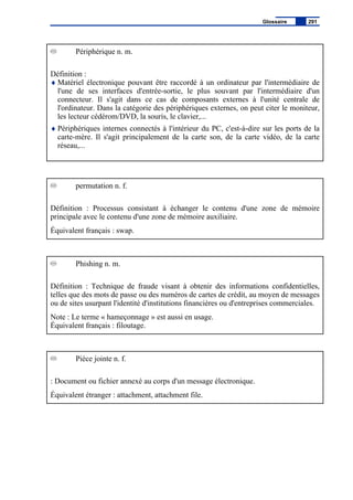 Périphérique n. m.
Définition :
♦ Matériel électronique pouvant être raccordé à un ordinateur par l'intermédiaire de
l'une de ses interfaces d'entrée-sortie, le plus souvant par l'intermédiaire d'un
connecteur. Il s'agit dans ce cas de composants externes à l'unité centrale de
l'ordinateur. Dans la catégorie des périphériques externes, on peut citer le moniteur,
les lecteur cédérom/DVD, la souris, le clavier,...
♦ Périphériques internes connectés à l'intérieur du PC, c'est-à-dire sur les ports de la
carte-mère. Il s'agit principalement de la carte son, de la carte vidéo, de la carte
réseau,...
permutation n. f.
Définition : Processus consistant à échanger le contenu d'une zone de mémoire
principale avec le contenu d'une zone de mémoire auxiliaire.
Équivalent français : swap.
Phishing n. m.
Définition : Technique de fraude visant à obtenir des informations confidentielles,
telles que des mots de passe ou des numéros de cartes de crédit, au moyen de messages
ou de sites usurpant l'identité d'institutions financières ou d'entreprises commerciales.
Note : Le terme « hameçonnage » est aussi en usage.
Équivalent français : filoutage.
Pièce jointe n. f.
: Document ou fichier annexé au corps d'un message électronique.
Équivalent étranger : attachment, attachment file.
Glossaire 291
 