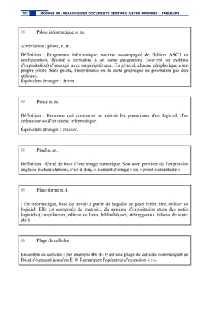Pilote informatique n. m.
Abréviation : pilote, n. m.
Définition : Programme informatique, souvent accompagné de fichiers ASCII de
configuration, destiné à permettre à un autre programme (souvent un système
d'exploitation) d'interagir avec un périphérique. En général, chaque périphérique a son
propre pilote. Sans pilote, l'imprimante ou la carte graphique ne pourraient pas être
utilisées.
Équivalent étranger : driver.
Pirate n. m.
Définition : Personne qui contourne ou détruit les protections d'un logiciel, d'un
ordinateur ou d'un réseau informatique.
Équivalent étranger : cracker.
Pixel n. m.
Définition : Unité de base d'une image numérique. Son nom provient de l'expression
anglaise picture element, c'est-à-dire, « élément d'image » ou « point élémentaire ».
Plate-forme n. f.
: En informatique, base de travail à partir de laquelle on peut écrire, lire, utiliser un
logiciel. Elle est composée du matériel, du système d'exploitation et/ou des outils
logiciels (compilateurs, éditeur de liens, bibliothèques, déboggueurs, éditeur de texte,
etc.).
Plage de cellules
Ensemble de cellules : par exemple B6 :E10 est une plage de cellules commençant en
B6 et s'étendant jusqu'en E10. Remarquez l'opérateur d'extension « : ».
292 MODULE B4 - REALISER DES DOCUMENTS DESTINES A ETRE IMPRIMES – TABLEURS
 