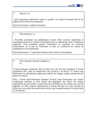 Plug-in n. m.
: petit programme additionnel venant se greffer à un logiciel principal afin de lui
apporter de nouvelles fonctionnalités.
Équivalent français: module d'extension.
Plug and play n. m.
: Procédure permettant aux périphériques récents d'être reconnus rapidement et
automatiquement par le système d'exploitation dès le redémarrage après l'installation
matérielle. Cette procédure permet l'installation en requérant un minimum
d'intervention de la part de l'utilisateur et donc en minimisant les erreurs de
manipulation et de paramètrage.
Équivalent français : L'expression française prêt-à-tourner a été proposée..
PNG (Portable Network Graphics) n.
m.
: Format d'images numériques libre de droit, qui a été créé pour remplacer le format
propriétaire GIF, dont la compression était soumise à un brevet. Ce format non
destructeur est spécialement adapté pour publier des images simples comprenant des
aplats de couleurs.
Note : Format particulièrement approprié lorsqu'il s'agit d'enregistrer des images
synthétiques destinées au Web comme des graphiques, des icônes, des images
représentant du texte (bonne conservation de la lisibilité) ou des images avec peu de
dégradés. Le PNG surpasse régulièrement le format GIF tant en ce qui concerne la
taille (avec une palette de couleurs bien choisie) que la qualité puisqu'il n'est pas limité
à 256 couleurs..
Glossaire 293
 