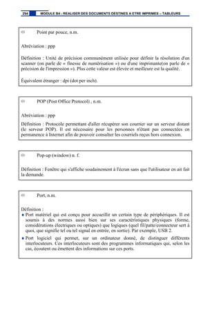 Point par pouce, n.m.
Abréviation : ppp
Définition : Unité de précision communément utilisée pour définir la résolution d'un
scanner (on parle de « finesse de numérisation ») ou d'une imprimante(on parle de «
précision de l'impression »). Plus cette valeur est élevée et meilleure est la qualité.
Équivalent étranger : dpi (dot per inch).
POP (Post Office Protocol) , n.m.
Abréviation : ppp
Définition : Protocole permettant d'aller récupérer son courrier sur un serveur distant
(le serveur POP). Il est nécessaire pour les personnes n'étant pas connectées en
permanence à Internet afin de pouvoir consulter les courriels reçus hors connexion.
Pop-up (window) n. f.
Définition : Fenêtre qui s'affiche soudainement à l'écran sans que l'utilisateur en ait fait
la demande.
Port, n.m.
Définition :
♦ Port matériel qui est conçu pour accueillir un certain type de périphériques. Il est
soumis à des normes aussi bien sur ses caractéristiques physiques (forme,
considérations électriques ou optiques) que logiques (quel fil/patte/connecteur sert à
quoi, que signifie tel ou tel signal en entrée, en sortie). Par exemple, USB 2.
♦ Port logiciel qui permet, sur un ordinateur donné, de distinguer différents
interlocuteurs. Ces interlocuteurs sont des programmes informatiques qui, selon les
cas, écoutent ou émettent des informations sur ces ports.
294 MODULE B4 - REALISER DES DOCUMENTS DESTINES A ETRE IMPRIMES – TABLEURS
 