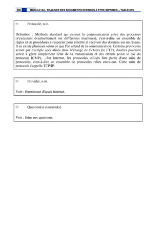 Protocole, n.m.
Définition : Méthode standard qui permet la communication entre des processus
(s'exécutant éventuellement sur différentes machines), c'est-à-dire un ensemble de
règles et de procédures à respecter pour émettre et recevoir des données sur un réseau.
Il en existe plusieurs selon ce que l'on attend de la communication. Certains protocoles
seront par exemple spécialisés dans l'échange de fichiers (le FTP), d'autres pourront
servir à gérer simplement l'état de la transmission et des erreurs (c'est le cas du
protocole ICMP), ...Sur Internet, les protocoles utilisés font partie d'une suite de
protocoles, c'est-à-dire un ensemble de protocoles reliés entre-eux. Cette suite de
protocole s'appelle TCP/IP.
Provider, n.m.
Voir : fournisseur d'accès internet.
Question(s) courante(s)
Voir : foire aux questions.
296 MODULE B4 - REALISER DES DOCUMENTS DESTINES A ETRE IMPRIMES – TABLEURS
 
