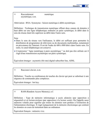 Raccordement numérique
asymétrique, n.m.
Abréviation : RNA. Synonyme : liaison numérique à débit asymétrique.
Définition : Technique de transmission numérique offrant deux canaux de données à
haut débit sur une ligne téléphonique ordinaire en paire symétrique, le débit dans le
sens du réseau étant très supérieur au débit dans l'autre sens.
Note
♦ Dans le sens du réseau vers l'utilisateur, le débit est suffisant pour permettre la
distribution de programmes de télévision ou de documents multimédias, notamment
en provenance de l'internet. Il est de l'ordre de 600 à 800 kbit/s dans l'autre sens. En
outre, le canal téléphonique est conservé.
♦ L'expression " ligne numérique à paire asymétrique " ne doit pas être utilisée car il
s'agit d'une transmission asymétrique sur paire symétrique.
Équivalent étranger : asymetric (bit rate) digital subscriber line, ADSL.
Raccourci clavier, n.m.
Définition : Touche ou combinaison de touches du clavier qui peut se substituer à une
séquence de commandes plus complexes.
Équivalent étranger : hot key.
RAM (Random Access Memory), n.f.
Définition : Type de mémoire informatique à accès aléatoire (par opposition à
séquentiel) et en lecture-écriture (par opposition à la lecture seule). On l'appelle aussi
mémoire volatile pour signifier que toutes les données sont perdues à l'extinction de
l'alimentation électrique. Il s'agit typiquement de la mémoire électronique qui contient
les données en cours de traitement dans un ordinateur.
Équivalent français : mémoire vive.
Glossaire 297
 