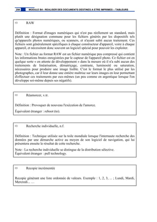 RAW
Définition : Format d'images numériques qui n'est pas réellement un standard, mais
plutôt une désignation commune pour les fichiers générés par les dispositifs tels
qu'appareils photos numériques, ou scanners, et n'ayant subit aucun traitement. Ces
fichiers sont généralement spécifiques à chaque constructeur d'appareil, voire à chaque
appareil, et nécessitent donc souvent un logiciel spécial pour pouvoir les exploiter.
Note : Un fichier au format RAW est un fichier numérique peu compressé qui contient
les informations brutes enregistrées par le capteur de l'appareil photo. Ce fichier est en
quelque sorte « en attente de développement » dans la mesure où il n'a subi aucun des
traitements de linéarisation, dématriçage, contraste, luminosité ou saturation,
nécessaires pour produire une image lisible. C'est le format le plus utilisé par les
photographes, car il leur donne une entière maîtrise sur leurs images en leur permettant
d'effectuer ces traitements par eux-mêmes (un peu comme en argentique lorsque l'on
développe soi-même depuis ses négatifs).
Réamorcer, v.tr.
Définition : Provoquer de nouveau l'exécution de l'amorce.
Équivalent étranger : reboot (to).
Recherche individuelle, n.f.
Définition : Technique utilisée sur la toile mondiale lorsque l'internaute recherche des
données par une démarche active au moyen de son logiciel de navigation, qui lui
présentera ensuite le résultat de cette recherche.
Note : La recherche individuelle se distingue de la distribution sélective.
Équivalent étranger : pull technology.
Recopie incrémentée
Recopie générant une liste ordonnée de valeurs. Exemple : 1, 2, 3, ... ; Lundi, Mardi,
Mercredi... …
298 MODULE B4 - REALISER DES DOCUMENTS DESTINES A ETRE IMPRIMES – TABLEURS
 