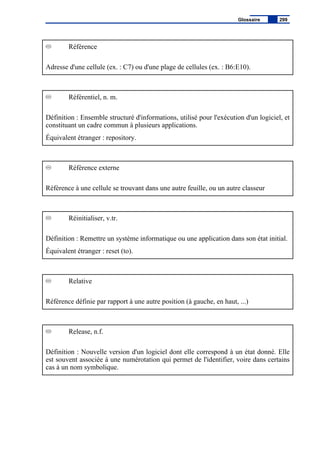 Référence
Adresse d'une cellule (ex. : C7) ou d'une plage de cellules (ex. : B6:E10).
Référentiel, n. m.
Définition : Ensemble structuré d'informations, utilisé pour l'exécution d'un logiciel, et
constituant un cadre commun à plusieurs applications.
Équivalent étranger : repository.
Référence externe
Référence à une cellule se trouvant dans une autre feuille, ou un autre classeur
Réinitialiser, v.tr.
Définition : Remettre un système informatique ou une application dans son état initial.
Équivalent étranger : reset (to).
Relative
Référence définie par rapport à une autre position (à gauche, en haut, ...)
Release, n.f.
Définition : Nouvelle version d'un logiciel dont elle correspond à un état donné. Elle
est souvent associée à une numérotation qui permet de l'identifier, voire dans certains
cas à un nom symbolique.
Glossaire 299
 