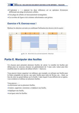 ♦ L'opérateur « : » séparant les deux références est un opérateur d'extension
définissant une plage de plusieurs cellules.
♦ Une plage de cellules est nécessairement rectangulaire.
♦ Les en-têtes de lignes et de colonnes sélectionnées sont grisées.
Exercice n°8. Exercez-vous !
Réalisez la sélection suivante en combinant l'utilisation du clavier et de la souris :
IMG. 20 : SÉLECTION DE CELLULES NON ADJACENTES - SPÉCIFIQUE
Partie E. Manipuler des feuilles
Un classeur peut présenter plusieurs feuilles de calcul. Le nombre de feuilles par
défaut pour un nouveau classeur est généralement de 3 mais cette valeur peut être
modifiée dans les options du tableur (Outils > Options).
Vous pouvez mieux organiser vos tableaux, par exemple, en utilisant une feuille pour
le bilan comptable de janvier, une autre feuille pour celui de février, etc... Ainsi, au
lieu de créer un grand tableau sur la feuille 1 dans lequel il sera difficile de se repérer,
vous scinderez ce tableau sur plusieurs feuilles.
Vous pouvez ... :
♦ sélectionner une ou plusieurs feuilles,
♦ insérer, supprimer, renommer, et déplacer une feuille,
♦ dupliquer une feuille,
♦ naviguer entre les feuilles.
30 MODULE B4 - REALISER DES DOCUMENTS DESTINES A ETRE IMPRIMES – TABLEURS
 