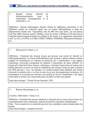 Renater (réseau national de
télécommunications pour la
technologie, l'enseignement et la
recherche), n. m.
Définition : Réseau informatique français reliant les différentes universités et les
différents centres de recherche entres eux en France Métropolitaine et dans les
départements d'outre mer. Aujourd'hui, plus de 600 sites sont reliés, via une liaison
très haut débit (liaisons jusqu'à 10Gbps, coeur de réseau à 80Gbps en Île-de-France)
intégrant même progressivement les collèges et les lycées. Les organismes utilisateurs
sont : le CEA, le CNES, le CNRS, l'INRA, l'INRIA, l'INSERM, l'Éducation Nationale,
etc.
Réseau privé virtuel, n. m.
Définition : Extension des réseaux locaux qui procure une norme de sécurité en
télécommunications. Le réseau artificiellement créé consiste à utiliser Internet comme
support de transmission en utilisant un protocole de « tunnelisation » (en anglais
tunneling), c'est-à-dire encapsulant les données à transmettre de façon chiffrée. Ce
réseau dit virtuel relie deux réseaux « physiques » (réseaux locaux) par une liaison non
fiable (Internet), et privé car seuls les ordinateurs des réseaux locaux de part et d'autre
du VPN peuvent « voir » les données. Ce système permet donc d'obtenir une liaison
sécurisée à moindre coût, si ce n'est la mise en œ uvre des équipements terminaux. En
contrepartie il ne permet pas d'assurer une qualité de service comparable à une ligne
louée dans la mesure où le réseau physique est public et donc non garanti.
Équivalent étranger : Virtual Private Network, VPN.
Réseau informatique, n. m.
Locution. Abréviation : réseau n. m.
Définition : Ensemble des moyens matériels et logiciels mis en oeuvre pour assurer les
communications entre ordinateurs, stations de travail et terminaux informatiques.
Note : Tout ou partie de ces matériels peuvent être considérés comme faisant partie du
réseau.
Équivalent étranger : computer network.
300 MODULE B4 - REALISER DES DOCUMENTS DESTINES A ETRE IMPRIMES – TABLEURS
 