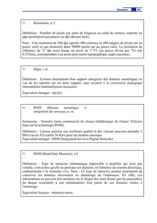 Résolution, n. f.
Définition : Nombre de pixels par unité de longueur ou unité de surface, exprimé en
ppp (point/pixel par pouce) ou dpi (dot per inch) .
Note : Une résolution de 300 dpi signifie 300 colonnes et 300 rangées de pixels sur un
pouce carré ce qui donnerait donc 90000 pixels sur un pouce carré. La résolution de
référence de 72 dpi nous donne un pixel de 1"/72 (un pouce divisé par 72) soit
0.353mm, correspondant à un point pica (unité typographique anglo-saxonne).
Riper, v.tr.
Définition : Extraire directement d'un support enregistré des données numériques en
vue de les reporter sur un autre support, sans recourir à la conversion analogique
intermédiaire habituellement nécessaire.
Équivalent étranger : rip (to).
RNIS (Réseau numérique à
intégration de services), n. m.
Synonyme : Numéris (nom commercial du réseau téléphonique de France Télécom
basé sur la technologie RNIS).
Définition : Liaison autorise une meilleure qualité et des vitesses pouvant atteindre 2
Mb/s (accès S2) contre 56 Kb/s pour un modem classique.
Équivalent étranger : ISDN (Integrated Services Digital Network).
ROM (Read Only Memory), n.f.
Définition : Type de mémoire informatique impossible à modifier qui n'est pas
volatile, c'est-à-dire qu'elle ne perd pas ses données, en l'absence de courant électrique,
contrairement à la mémoire vive. Note : Ce type de mémoire permet notamment de
conserver les données nécessaires au démarrage de l'ordinateur. En effet, ces
informations ne peuvent être stockées sur le disque dur étant donné que les paramètres
du disque (essentiels à son initialisation) font partie de ces données vitales à
l'amorçage.
Équivalent français : mémoire morte.
Glossaire 301
 
