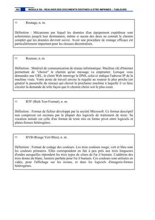 Routage, n. m.
Définition : Mécanisme par lequel les données d'un équipement expéditeur sont
acheminées jusqu'à leur destinataire, même si aucun des deux ne connaît le chemin
complet que les données devront suivre. Avoir une procédure de routage efficace est
particulièrement important pour les réseaux décentralisés.
Routeur, n. m.
Définition : Matériel de communication de réseau informatique. Machine clé d'Internet
permettant de "choisir" le chemin qu'un message va emprunter. Lorsque vous
demandez une URL, le client Web interroge le DNS, celui-ci indique l'adresse IP de la
machine visée. Votre poste de travail envoie la requête au routeur le plus proche (en
général la passerelle du réseau) qui choisit la prochaine machine à laquelle il va faire
circuler la demande de telle façon que le chemin choisi soit le plus court.
RTF (Rich Text Format), n. m.
Définition : Format de fichier développé par la société Microsoft. Ce format descriptif
non compressé est reconnu par la plupart des logiciels de traitement de texte. Sa
vocation initiale est celle d'un format de texte mis en forme pivot entre logiciels et
plates-formes hétérogènes.
RVB (Rouge Vert Bleu), n. m.
Définition : Format de codage des couleurs. Les trois couleurs rouge, vert et bleu sont
les couleurs primaires. Elles correspondent en fait à peu près aux trois longueurs
d'ondes auxquelles répondent les trois types de cônes de l'œ il humain. L'addition des
trois donne du blanc, lumière parfaite pour l'œ il humain. Ces couleurs sont utilisées en
vidéo, pour l'affichage sur les écrans, et dans les logiciels d'imagerie.formes
hétérogènes.
302 MODULE B4 - REALISER DES DOCUMENTS DESTINES A ETRE IMPRIMES – TABLEURS
 