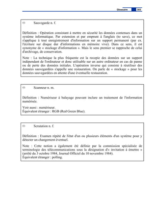 Sauvegarde n. f.
Définition : Opération consistant à mettre en sécurité les données contenues dans un
système informatique. Par extension et par emprunt à l'anglais (to save), ce mot
s'applique à tout enregistrement d'information sur un support permanent (par ex.
l'écriture sur disque dur d'informations en mémoire vive). Dans ce sens, il est
synonyme de « stockage d'information ». Mais le sens premier se rapproche de celui
d'archivage, de conservation.
Note : La technique la plus fréquente est la recopie des données sur un support
indépendant de l'ordinateur et donc utilisable sur un autre ordinateur en cas de panne
ou de perte des données initiales. L'opération inverse qui consiste à réutiliser des
données sauvegardées s'appelle une restauration. On parle de « stockage » pour les
données sauvegardées en attente d'une éventuelle restauration.
Scanneur n. m.
Définition : Numériseur à balayage pouvant inclure un traitement de l'information
numérisée.
Voir aussi : numériseur.
Équivalent étranger : RGB (Red Green Blue).
Scrutation n. f.
Définition : Examen répété de l'état d'un ou plusieurs éléments d'un système pour y
détecter un changement éventuel.
Note : Cette notion a également été définie par la commission spécialisée de
terminologie des télécommunications sous la désignation d'« invitation à émettre »
(arrêté du 3 octobre 1984, Journal Officiel du 10 novembre 1984).
Équivalent étranger : polling.
Glossaire 303
 