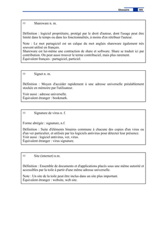 Shareware n. m.
Définition : logiciel propriétaire, protégé par le droit d'auteur, dont l'usage peut être
limité dans le temps ou dans les fonctionnalités, à moins d'en rétribuer l'auteur.
Note : Le mot partagiciel est un calque du mot anglais shareware également très
souvent utilisé en français.
Shareware est lui-même une contraction de share et software. Share se traduit ici par
contribution. On peut aussi trouver le terme contribuciel, mais plus rarement.
Équivalent français : partagiciel, particiel.
Signet n. m.
Définition : Moyen d'accéder rapidement à une adresse universelle préalablement
stockée en mémoire par l'utilisateur.
Voir aussi : adresse universelle.
Équivalent étranger : bookmark.
Signature de virus n. f.
Forme abrégée : signature, n.f.
Définition : Suite d'éléments binaires commune à chacune des copies d'un virus ou
d'un ver particulier, et utilisée par les logiciels antivirus pour détecter leur présence.
Voir aussi : logiciel antivirus, ver, virus.
Équivalent étranger : virus signature.
Site (internet) n.m.
Définition : Ensemble de documents et d'applications placés sous une même autorité et
accessibles par la toile à partir d'une même adresse universelle.
Note : Un site de la toile peut être inclus dans un site plus important.
Équivalent étranger : website, web site.
Glossaire 305
 