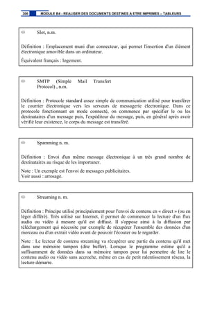 Slot, n.m.
Définition : Emplacement muni d'un connecteur, qui permet l'insertion d'un élément
électronique amovible dans un ordinateur.
Équivalent français : logement.
SMTP (Simple Mail Transfert
Protocol) , n.m.
Définition : Protocole standard assez simple de communication utilisé pour transférer
le courrier électronique vers les serveurs de messagerie électronique. Dans ce
protocole fonctionnant en mode connecté, on commence par spécifier le ou les
destinataires d'un message puis, l'expéditeur du message, puis, en général après avoir
vérifié leur existence, le corps du message est transféré.
Spamming n. m.
Définition : Envoi d'un même message électronique à un très grand nombre de
destinataires au risque de les importuner.
Note : Un exemple est l'envoi de messages publicitaires.
Voir aussi : arrosage.
Streaming n. m.
Définition : Principe utilisé principalement pour l'envoi de contenu en « direct » (ou en
léger différé). Très utilisé sur Internet, il permet de commencer la lecture d'un flux
audio ou vidéo à mesure qu'il est diffusé. Il s'oppose ainsi à la diffusion par
téléchargement qui nécessite par exemple de récupérer l'ensemble des données d'un
morceau ou d'un extrait vidéo avant de pouvoir l'écouter ou le regarder.
Note : Le lecteur de contenu streaming va récupérer une partie du contenu qu'il met
dans une mémoire tampon (dite buffer). Lorsque le programme estime qu'il a
suffisamment de données dans sa mémoire tampon pour lui permettre de lire le
contenu audio ou vidéo sans accroche, même en cas de petit ralentissement réseau, la
lecture démarre.
306 MODULE B4 - REALISER DES DOCUMENTS DESTINES A ETRE IMPRIMES – TABLEURS
 