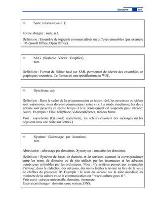 Suite informatique n. f.
Forme abrégée : suite, n.f.
Définition : Ensemble de logiciels commercialisés ou diffusés ensembles (par exemple
: Microsoft Office, Open Office).
SVG (Scalable Vector Graphics) ,
n.m.
Définition : Format de fichier basé sur XML permettant de décrire des ensembles de
graphiques vectoriels. Ce format est une spécification du W3C.
Synchrone, adj.
Définition : Dans le cadre de la programmation en temps réel, les processus ou tâches
sont autonomes, mais doivent communiquer entre eux. En mode synchrone, les deux
acteurs sont présents en même temps et leur déroulement est suspendu pour attendre
l'autre. Exemples : Chat, téléphone, vidéoconférence, tableau blanc.
Voir : asynchrone (En mode asynchrone, les acteurs envoient des messages ou les
déposent dans une boîte aux lettres.)
Système d'adressage par domaines,
n.m.
Abréviation : adressage par domaines. Synonyme : annuaire des domaines.
Définition : Système de bases de données et de serveurs assurant la correspondance
entre les noms de domaine ou de site utilisés par les internautes et les adresses
numériques utilisables par les ordinateurs. Note : Ce système permet aux internautes
d'utiliser, dans la rédaction des adresses, des noms faciles à retenir au lieu de la suite
de chiffres du protocole IP. Exemple : le nom du serveur sur la toile mondiale du
ministère de la culture et de la communication est " www.culture.gouv.fr ".
Voir aussi : adresse universelle, domaine, internaute.
Équivalent étranger : domain name system, DNS.
Glossaire 307
 