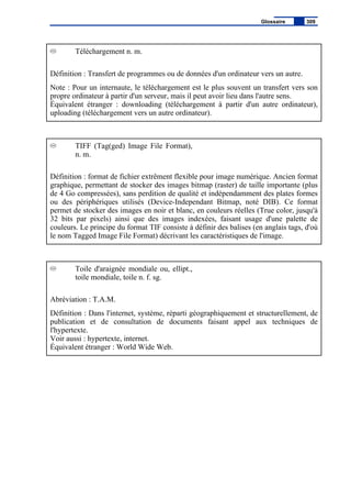 Téléchargement n. m.
Définition : Transfert de programmes ou de données d'un ordinateur vers un autre.
Note : Pour un internaute, le téléchargement est le plus souvent un transfert vers son
propre ordinateur à partir d'un serveur, mais il peut avoir lieu dans l'autre sens.
Équivalent étranger : downloading (téléchargement à partir d'un autre ordinateur),
uploading (téléchargement vers un autre ordinateur).
TIFF (Tag(ged) Image File Format),
n. m.
Définition : format de fichier extrêment flexible pour image numérique. Ancien format
graphique, permettant de stocker des images bitmap (raster) de taille importante (plus
de 4 Go compressées), sans perdition de qualité et indépendamment des plates formes
ou des périphériques utilisés (Device-Independant Bitmap, noté DIB). Ce format
permet de stocker des images en noir et blanc, en couleurs réelles (True color, jusqu'à
32 bits par pixels) ainsi que des images indexées, faisant usage d'une palette de
couleurs. Le principe du format TIF consiste à définir des balises (en anglais tags, d'où
le nom Tagged Image File Format) décrivant les caractéristiques de l'image.
Toile d'araignée mondiale ou, ellipt.,
toile mondiale, toile n. f. sg.
Abréviation : T.A.M.
Définition : Dans l'internet, système, réparti géographiquement et structurellement, de
publication et de consultation de documents faisant appel aux techniques de
l'hypertexte.
Voir aussi : hypertexte, internet.
Équivalent étranger : World Wide Web.
Glossaire 309
 