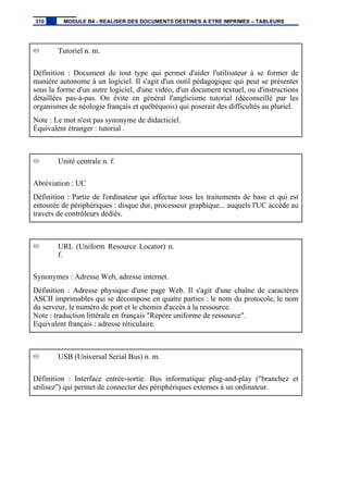 Tutoriel n. m.
Définition : Document de tout type qui permet d'aider l'utilisateur à se former de
manière autonome à un logiciel. Il s'agit d'un outil pédagogique qui peut se présenter
sous la forme d'un autre logiciel, d'une vidéo, d'un document textuel, ou d'instructions
détaillées pas-à-pas. On évite en général l'anglicisme tutorial (déconseillé par les
organismes de néologie français et québéquois) qui poserait des difficultés au pluriel.
Note : Le mot n'est pas synonyme de didacticiel.
Équivalent étranger : tutorial .
Unité centrale n. f.
Abréviation : UC
Définition : Partie de l'ordinateur qui effectue tous les traitements de base et qui est
entourée de périphériques : disque dur, processeur graphique... auquels l'UC accède au
travers de contrôleurs dédiés.
URL (Uniform Resource Locator) n.
f.
Synonymes : Adresse Web, adresse internet.
Définition : Adresse physique d'une page Web. Il s'agit d'une chaîne de caractères
ASCII imprimables qui se décompose en quatre parties : le nom du protocole, le nom
du serveur, le numéro de port et le chemin d'accès à la ressource.
Note : traduction littérale en français "Repère uniforme de ressource".
Equivalent français : adresse réticulaire.
USB (Universal Serial Bus) n. m.
Définition : Interface entrée-sortie. Bus informatique plug-and-play ("branchez et
utilisez") qui permet de connecter des périphériques externes à un ordinateur.
310 MODULE B4 - REALISER DES DOCUMENTS DESTINES A ETRE IMPRIMES – TABLEURS
 
