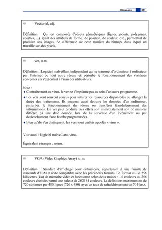 Vectoriel, adj.
Définition : Qui est composée d'objets géométriques (lignes, points, polygones,
courbes, ...) ayant des attributs de forme, de position, de couleur, etc., permettant de
produire des images. Se différencie de cette manière du bitmap, dans lequel on
travaille sur des pixels.
ver, n.m.
Définition : Logiciel malveillant indépendant qui se transmet d'ordinateur à ordinateur
par l'internet ou tout autre réseau et perturbe le fonctionnement des systèmes
concernés en s'exécutant à l'insu des utilisateurs.
Note :
♦ Contrairement au virus, le ver ne s'implante pas au sein d'un autre programme.
♦ Les vers sont souvent conçus pour saturer les ressources disponibles ou allonger la
durée des traitements. Ils peuvent aussi détruire les données d'un ordinateur,
perturber le fonctionnement du réseau ou transférer frauduleusement des
informations. Un ver peut produire des effets soit immédiatement soit de manière
différée (à une date donnée, lors de la survenue d'un évènement ou par
déclenchement d'une bombe programmée).
♦ Bien qu'ils s'en distinguent, les vers sont parfois appelés « virus ».
Voir aussi : logiciel malveillant, virus.
Équivalent étranger : worm.
VGA (Video Graphics Array) n. m.
Définition : Standard d'affichage pour ordinateurs, appartenant à une famille de
standards d'IBM et reste compatible avec les précédents formats. Le format utilise 256
kilooctets (ko) de mémoire vidéo et fonctionne selon deux modes : 16 couleurs ou 256
couleurs choisies parmi une palette de 262144 couleurs. La définition maximum est de
720 colonnes par 480 lignes (720 x 480) avec un taux de rafraîchissement de 70 Hertz.
Glossaire 311
 