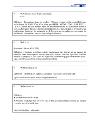 W3C (World Wide Web Consortium)
n. m.
Définition : Consortium fondé en octobre 1994 pour promouvoir la compatibilité des
technologies du World Wide Web telles que HTML, XHTML, XML, CSS, PNG, ...
Le W3C n'émet pas des normes, mais des recommandations. Le consortium laisse le
soin aux fabricants de suivre ces recommandations et ne possède pas de programme de
certification, beaucoup de standards ne définissent pas formellement un niveau de
conformité. Ils sont ainsi souvent implantés partiellement.
Web n. m.
Synonyme : World Wild Web
Définition : Système hypertexte public fonctionnant sur Internet et qui permet de
consulter, avec un navigateur internet, des pages internet mises en ligne dans des sites
internet. L'image de la toile vient des hyperliens qui lient les pages internet entre elles.
Equivalent français : toile, toile d'araignée mondiale.
Webmastering n. m.
Définition : Ensemble des tâches nécessaires à l'exploitation d'un site web.
Equivalent français : toile, toile d'araignée mondiale.
Webmestre n. m.
Définition :
♦ Responsable d'un site Web.
♦ Personne en charge d'un site web, c'est-à-dire généralement la personne qui conçoit
un site web et le met à jour.
Equivalent anglais : webmaster.
Glossaire 313
 