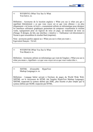 WYSIWYG (What You See Is What
You Get) n. m.
Définition : Acronyme de la locution anglaise « What you see is what you get »
signifiant littéralement « ce que vous voyez est ce que vous obtenez » ou plus
élégamment « tel écran, tel écrit », couramment utilisée en informatique pour désigner
les interfaces utilisateur graphiques permettant de composer visuellement le résultat
voulu, typiquement pour un logiciel de mise en page, un traitement de texte ou
d'image. Il désigne, de fait, une interface « intuitive » : l'utilisateur voit directement à
l'écran à quoi ressemblera le résultat final (imprimé).
Note : acronyme parfois opposé au « What you see is what you want » .
Equivalent français : Tel-tel.
WYSIWYM (What You See Is What
You Mean) n. m.
Définition : Acronyme utilisée en informatique qui vient de l'anglais « What you see is
what you mean », signifiant « ce que vous voyez est ce que vous voulez dire ».
XHTML (Extensible HyperText
Markup Language) n. m.
Définition : Langage balisé servant à l'écriture de pages du World Wide Web.
XHTML est le successeur de HTML (de l'anglais HyperText Markup Language),
XHTML respectant la syntaxe définie par XML, plus récente et plus simple que la
syntaxe définie par SGML respectée par HTML.
Glossaire 315
 