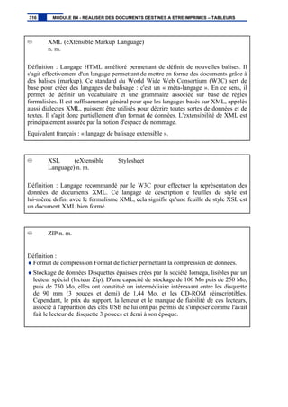 XML (eXtensible Markup Language)
n. m.
Définition : Langage HTML amélioré permettant de définir de nouvelles balises. Il
s'agit effectivement d'un langage permettant de mettre en forme des documents grâce à
des balises (markup). Ce standard du World Wide Web Consortium (W3C) sert de
base pour créer des langages de balisage : c'est un « méta-langage ». En ce sens, il
permet de définir un vocabulaire et une grammaire associée sur base de règles
formalisées. Il est suffisamment général pour que les langages basés sur XML, appelés
aussi dialectes XML, puissent être utilisés pour décrire toutes sortes de données et de
textes. Il s'agit donc partiellement d'un format de données. L'extensibilité de XML est
principalement assurée par la notion d'espace de nommage.
Equivalent français : « langage de balisage extensible ».
XSL (eXtensible Stylesheet
Language) n. m.
Définition : Langage recommandé par le W3C pour effectuer la représentation des
données de documents XML. Ce langage de description e feuilles de style est
lui-même défini avec le formalisme XML, cela signifie qu'une feuille de style XSL est
un document XML bien formé.
ZIP n. m.
Définition :
♦ Format de compression Format de fichier permettant la compression de données.
♦ Stockage de données Disquettes épaisses crées par la société Iomega, lisibles par un
lecteur spécial (lecteur Zip). D'une capacité de stockage de 100 Mo puis de 250 Mo,
puis de 750 Mo, elles ont constitué un intermédiaire intéressant entre les disquette
de 90 mm (3 pouces et demi) de 1,44 Mo, et les CD-ROM réinscriptibles.
Cependant, le prix du support, la lenteur et le manque de fiabilité de ces lecteurs,
associé à l'apparition des clés USB ne lui ont pas permis de s'imposer comme l'avait
fait le lecteur de disquette 3 pouces et demi à son époque.
316 MODULE B4 - REALISER DES DOCUMENTS DESTINES A ETRE IMPRIMES – TABLEURS
 