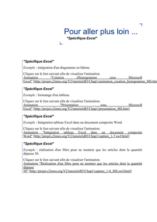 Pour aller plus loin ...
"Spécifique Excel"
"Spécifique Excel"
Exemple : intégration d'un diagramme en bâtons.
Cliquez sur le lien suivant afin de visualiser l'animation.
Animation "Création d'histogramme sous Microsoft
Excel" [http://projet.c2imes.org/V2/tutorielsB5/Chap1/animation_creation_histogramme_MS.htm
"Spécifique Excel"
Exemple : formatage d'un tableau.
Cliquez sur le lien suivant afin de visualiser l'animation.
Animation "Présentation sous Microsoft
Excel" [http://projet.c2imes.org/V2/tutorielsB5/Chap1/presentation_MS.htm]
"Spécifique Excel"
Exemple : Intégration tableau Excel dans un document composite Word.
Cliquez sur le lien suivant afin de visualiser l'animation.
Animation "Intégration tableau Excel dans un document composite
Word" [http://projet.c2imes.org/V2/tutorielsB5/Chap1/capture_1-7.swf.html]
"Spécifique Excel"
Exemple : réalisation d'un filtre pour ne montrer que les articles dont la quantité
dépasse 50.
Cliquez sur le lien suivant afin de visualiser l'animation.
Animation "Réalisation d'un filtre pour ne montrer que les articles dont la quantité
dépasse
50" [http://projet.c2imes.org/V2/tutorielsB5/Chap1/capture_1-8_MS.swf.html]
 