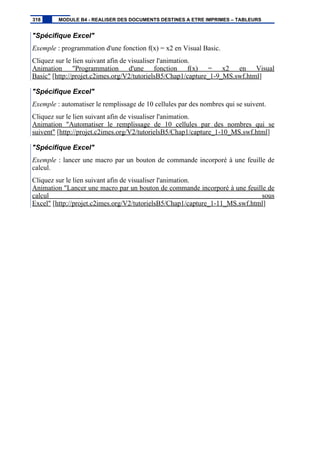 "Spécifique Excel"
Exemple : programmation d'une fonction f(x) = x2 en Visual Basic.
Cliquez sur le lien suivant afin de visualiser l'animation.
Animation "Programmation d'une fonction f(x) = x2 en Visual
Basic" [http://projet.c2imes.org/V2/tutorielsB5/Chap1/capture_1-9_MS.swf.html]
"Spécifique Excel"
Exemple : automatiser le remplissage de 10 cellules par des nombres qui se suivent.
Cliquez sur le lien suivant afin de visualiser l'animation.
Animation "Automatiser le remplissage de 10 cellules par des nombres qui se
suivent" [http://projet.c2imes.org/V2/tutorielsB5/Chap1/capture_1-10_MS.swf.html]
"Spécifique Excel"
Exemple : lancer une macro par un bouton de commande incorporé à une feuille de
calcul.
Cliquez sur le lien suivant afin de visualiser l'animation.
Animation "Lancer une macro par un bouton de commande incorporé à une feuille de
calcul sous
Excel" [http://projet.c2imes.org/V2/tutorielsB5/Chap1/capture_1-11_MS.swf.html]
318 MODULE B4 - REALISER DES DOCUMENTS DESTINES A ETRE IMPRIMES – TABLEURS
 