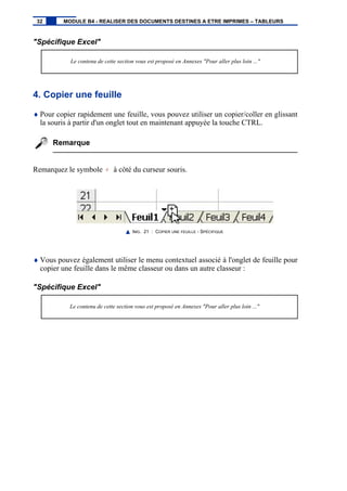 "Spécifique Excel"
Le contenu de cette section vous est proposé en Annexes "Pour aller plus loin ..."
4. Copier une feuille
♦ Pour copier rapidement une feuille, vous pouvez utiliser un copier/coller en glissant
la souris à partir d'un onglet tout en maintenant appuyée la touche CTRL.
Remarque
Remarquez le symbole + à côté du curseur souris.
IMG. 21 : COPIER UNE FEUILLE - SPÉCIFIQUE
♦ Vous pouvez également utiliser le menu contextuel associé à l'onglet de feuille pour
copier une feuille dans le même classeur ou dans un autre classeur :
"Spécifique Excel"
Le contenu de cette section vous est proposé en Annexes "Pour aller plus loin ..."
32 MODULE B4 - REALISER DES DOCUMENTS DESTINES A ETRE IMPRIMES – TABLEURS
 