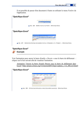 Il est possible de passer d'un document à l'autre en utilisant le menu Fenêtre de
l'application.
"Spécifique Excel"
IMG. 226 : BARRE D’OUTILS FLOTTANTE - SPÉCIFIQUE EXCEL
"Spécifique Excel"
IMG. 227 : DISPOSITION PRATIQUE DES BARRES D’OUTILS « STANDARD » ET « FORMAT » - SPÉCIFIQUE EXCEL
"Spécifique Excel"
Exemple
Voir l'animation pour ancrer la barre d'outils « Dessin » sous la barre de défilement :
cliquez sur le lien suivant afin de visualiser l'animation.
Animation "Ancrer la barre d'outils Dessin sous la barre de défilement dans
Excel" [http://projet.c2imes.org/V2/tutorielsB5/Chap1/capture_1-12_MS.swf.html]
"Spécifique Excel"
IMG. 228 : OPTION POUR DÉPLACER LA SÉLECTION APRÈS VALIDATION - SPÉCIFIQUE EXCEL
Pour aller plus loin ... 321
 