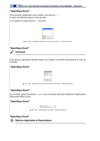"Spécifique Excel"
Pour accéder rapidement à une cellule, vous pouvez ... :
♦ taper sa référence dans la zone de nom,
♦ ou utiliser le menu Edition > Atteindre.
IMG. 229 : ATTEINDRE UNE ZONE DE LA FEUILLE DE CALCUL - SPÉCIFIQUE EXCEL
"Spécifique Excel"
remarque
Vous pouvez également double-cliquer sur l'onglet et modifier directement le nom de
la feuille.
"Spécifique Excel"
IMG. 230 : INSÉRER UNE FEUILLE AVEC LE MENU CONTEXTUEL - SPÉCIFIQUE EXCEL
"Spécifique Excel"
Les fichiers ayant l'extension « .xls » sont au format natif (par défaut) de l'application
Microsoft Office Excel.
"Spécifique Excel"
IMG. 231 : ENREGISTRER UN FICHIER - SPÉCIFIQUE EXCEL
"Spécifique Excel"
Options régionales et linguistiques
322 MODULE B4 - REALISER DES DOCUMENTS DESTINES A ETRE IMPRIMES – TABLEURS
 