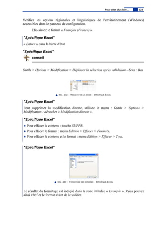 Vérifiez les options régionales et linguistiques de l'environnement (Windows)
accessibles dans le panneau de configuration.
Choisissez le format « Français (France) ».
"Spécifique Excel"
« Entrer » dans la barre d'état
"Spécifique Excel"
conseil
Outils > Options > Modification > Déplacer la sélection après validation - Sens : Bas
IMG. 232 : RÉSULTAT DE LA SAISIE - SPÉCIFIQUE EXCEL
"Spécifique Excel"
Pour supprimer la modification directe, utilisez le menu : Outils > Options >
Modification : décochez « Modification directe ».
"Spécifique Excel"
♦ Pour effacer le contenu : touche SUPPR.
♦ Pour effacer le format : menu Edition > Effacer > Formats.
♦ Pour effacer le contenu et le format : menu Edition > Effacer > Tout.
"Spécifique Excel"
IMG. 233 : FORMATAGE DES DONNÉES - SPÉCIFIQUE EXCEL
Le résultat du formatage est indiqué dans la zone intitulée « Exemple ». Vous pouvez
ainsi vérifier le format avant de le valider.
Pour aller plus loin ... 323
 