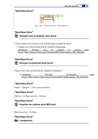 "Spécifique Excel"
IMG. 235 : POIGNÉE DE RECOPIE - SPÉCIFIQUE EXCEL
"Spécifique Excel"
Recopie avec la poignée dans Excel
♦ Tirez ensuite vers le bas ou vers la droite pour recopier la valeur.
- Cliquez sur le lien suivant afin de visualiser l'animation.
Animation "Recopie avec la poignée de recopie dans
Excel" [http://projet.c2imes.org/V2/tutorielsB5/Chap2/capture_004_MS.htm]
"Spécifique Excel"
Recopie incrémentée dans Excel
Cliquez sur le lien suivant afin de visualiser l'animation.
♦ Animation "Recopie incrémentée dans
Excel" [http://projet.c2imes.org/V2/tutorielsB5/Chap2/capture_005_MS.htm]
"Spécifique Excel"
Outils > Options > Listes personnalisées.
"Spécifique Excel"
Edition > Collage spécial > Valeurs.
"Spécifique Excel"
Insertion de cellules dans MS Excel
Menu Insertion > Cellules.
"Spécifique Excel"
complement
Pour aller plus loin ... 325
 