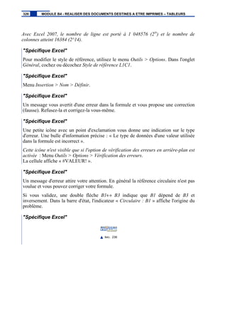 Avec Excel 2007, le nombre de ligne est porté à 1 048576 (220
) et le nombre de
colonnes atteint 16384 (2^14).
"Spécifique Excel"
Pour modifier le style de référence, utilisez le menu Outils > Options. Dans l'onglet
Général, cochez ou décochez Style de référence L1C1.
"Spécifique Excel"
Menu Insertion > Nom > Définir.
"Spécifique Excel"
Un message vous avertit d'une erreur dans la formule et vous propose une correction
(fausse). Refusez-la et corrigez-la vous-même.
"Spécifique Excel"
Une petite icône avec un point d'exclamation vous donne une indication sur le type
d'erreur. Une bulle d'information précise : « Le type de données d'une valeur utilisée
dans la formule est incorrect ».
Cette icône n'est visible que si l'option de vérification des erreurs en arrière-plan est
activée : Menu Outils > Options > Vérification des erreurs.
La cellule affiche « #VALEUR! ».
"Spécifique Excel"
Un message d'erreur attire votre attention. En général la référence circulaire n'est pas
voulue et vous pouvez corriger votre formule.
Si vous validez, une double flèche B1↔ B3 indique que B1 dépend de B3 et
inversement. Dans la barre d'état, l'indicateur « Circulaire : B1 » affiche l'origine du
problème.
"Spécifique Excel"
IMG. 236
326 MODULE B4 - REALISER DES DOCUMENTS DESTINES A ETRE IMPRIMES – TABLEURS
 