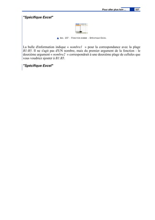 "Spécifique Excel"
IMG. 237 : FONCTION SOMME - SPÉCIFIQUE EXCEL
La bulle d'information indique « nombre1 » pour la correspondance avec la plage
B1:B5. Il ne s'agit pas d'UN nombre, mais du premier argument de la fonction : le
deuxième argument « nombre2 » correspondrait à une deuxième plage de cellules que
vous voudriez ajouter à B1:B5.
"Spécifique Excel"
Pour aller plus loin ... 327
 