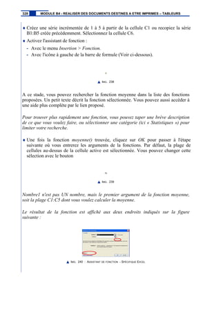 ♦ Créez une série incrémentée de 1 à 5 à partir de la cellule C1 ou recopiez la série
B1:B5 créée précédemment. Sélectionnez la cellule C6.
♦ Activez l'assistant de fonction :
- Avec le menu Insertion > Fonction.
- Avec l'icône à gauche de la barre de formule (Voir ci-dessous).
IMG. 238
A ce stade, vous pouvez rechercher la fonction moyenne dans la liste des fonctions
proposées. Un petit texte décrit la fonction sélectionnée. Vous pouvez aussi accéder à
une aide plus complète par le lien proposé.
Pour trouver plus rapidement une fonction, vous pouvez taper une brève description
de ce que vous voulez faire, ou sélectionner une catégorie (ici « Statistiques ») pour
limiter votre recherche.
♦ Une fois la fonction moyenne() trouvée, cliquez sur OK pour passer à l'étape
suivante où vous entrerez les arguments de la fonctions. Par défaut, la plage de
cellules au-dessus de la cellule active est sélectionnée. Vous pouvez changer cette
sélection avec le bouton
IMG. 239
Nombre1 n'est pas UN nombre, mais le premier argument de la fonction moyenne,
soit la plage C1:C5 dont vous voulez calculer la moyenne.
Le résultat de la fonction est affiché aux deux endroits indiqués sur la figure
suivante :
IMG. 240 : ASSISTANT DE FONCTION - SPÉCIFIQUE EXCEL
328 MODULE B4 - REALISER DES DOCUMENTS DESTINES A ETRE IMPRIMES – TABLEURS
 