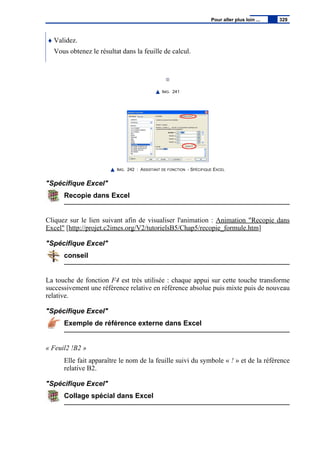 ♦ Validez.
Vous obtenez le résultat dans la feuille de calcul.
IMG. 241
IMG. 242 : ASSISTANT DE FONCTION - SPÉCIFIQUE EXCEL
"Spécifique Excel"
Recopie dans Excel
Cliquez sur le lien suivant afin de visualiser l'animation : Animation "Recopie dans
Excel" [http://projet.c2imes.org/V2/tutorielsB5/Chap5/recopie_formule.htm]
"Spécifique Excel"
conseil
La touche de fonction F4 est très utilisée : chaque appui sur cette touche transforme
successivement une référence relative en référence absolue puis mixte puis de nouveau
relative.
"Spécifique Excel"
Exemple de référence externe dans Excel
« Feuil2 !B2 »
Elle fait apparaître le nom de la feuille suivi du symbole « ! » et de la référence
relative B2.
"Spécifique Excel"
Collage spécial dans Excel
Pour aller plus loin ... 329
 
